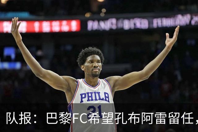 队报：巴黎FC希望孔布阿雷留任，但也在接触热内西奥作为预防措施